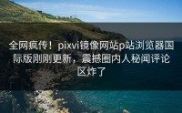 全网疯传！pixvi镜像网站p站浏览器国际版刚刚更新，震撼圈内人秘闻评论区炸了