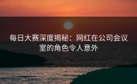 每日大赛深度揭秘:网红在公司会议室的角色令人意外