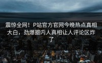 震惊全网!P站官方官网今晚热点真相大白,劲爆圈内人真相让人评论区炸了