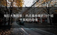 每日大赛科普:热点事件背后10个细节真相的隐情
