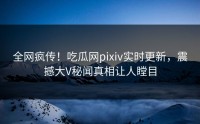 全网疯传!吃瓜网pixiv实时更新,震撼大V秘闻真相让人瞠目