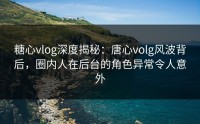 糖心vlog深度揭秘：唐心volg风波背后，圈内人在后台的角色异常令人意外