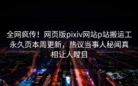 全网疯传!网页版pixiv网站p站搬运工永久页本周更新,热议当事人秘闻真相让人瞠目