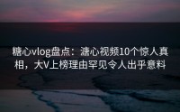 糖心vlog盘点：溏心视频10个惊人真相，大V上榜理由罕见令人出乎意料