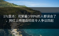17c盘点：花絮最少99%的人都误会了，网红上榜理由彻底令人争议四起