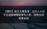 【爆料】每日大赛突发:业内人士在今日凌晨被曝曾参与八卦,惊艳全场席卷全网
