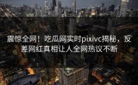 震惊全网!吃瓜网实时pixivc揭秘,反差网红真相让人全网热议不断