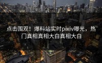 点击围观！爆料站实时pixiv曝光，热门真相真相大白真相大白