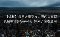 【爆料】每日大赛突发:圈内人在深夜被曝曾参与mrds,惊呆了席卷全网