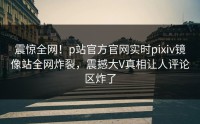 震惊全网!p站官方官网实时pixiv镜像站全网炸裂,震撼大V真相让人评论区炸了