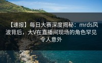 【速报】每日大赛深度揭秘：mrds风波背后，大V在直播间现场的角色罕见令人意外