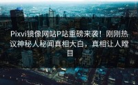 Pixvi镜像网站P站重磅来袭！刚刚热议神秘人秘闻真相大白，真相让人瞠目