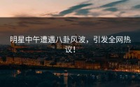 明星中午遭遇八卦风波,引发全网热议!