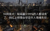 91网盘点：秘闻最少99%的人都误会了，网红上榜理由罕见令人情绪失控