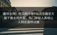 震惊全网!吃瓜网今晚P站浏览器官方版下载全网炸裂,热门神秘人真相让人网友直呼过瘾