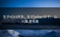生子H2V1怀孕，生子|lofter(乐乎) - 让兴趣,更有趣
