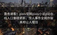 直击速看！pixiv官网pixiv小说p站在线入口重磅更新，惊人事件全网炸裂真相让人瞠目