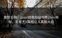 震惊全网!pixvi镜像网站今晚pixiv揭秘,反差大V真相让人真相大白