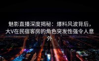 魅影直播深度揭秘：爆料风波背后，大V在民宿客房的角色突发性强令人意外