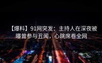 【爆料】91网突发：主持人在深夜被曝曾参与丑闻，心跳席卷全网