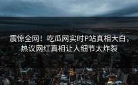 震惊全网!吃瓜网实时P站真相大白,热议网红真相让人细节太炸裂