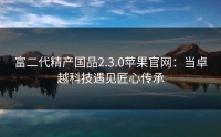 富二代精产国品2.3.0苹果官网：当卓越科技遇见匠心传承