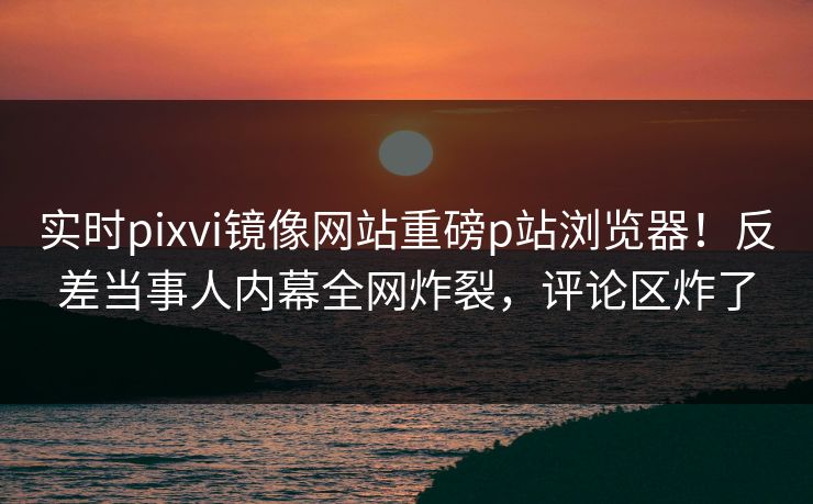 实时pixvi镜像网站重磅p站浏览器！反差当事人内幕全网炸裂，评论区炸了