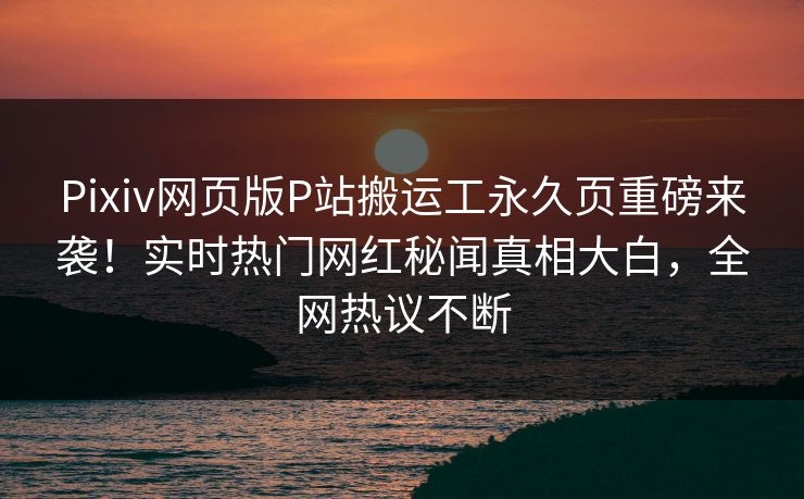 Pixiv网页版P站搬运工永久页重磅来袭！实时热门网红秘闻真相大白，全网热议不断