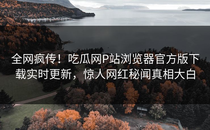 全网疯传！吃瓜网P站浏览器官方版下载实时更新，惊人网红秘闻真相大白