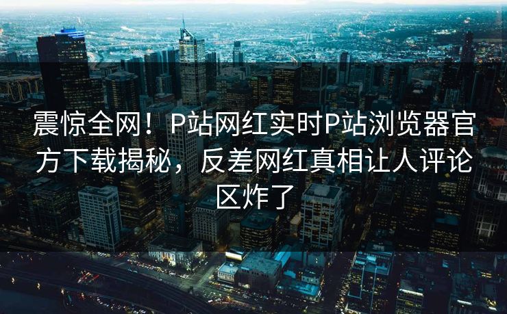 震惊全网！P站网红实时P站浏览器官方下载揭秘，反差网红真相让人评论区炸了