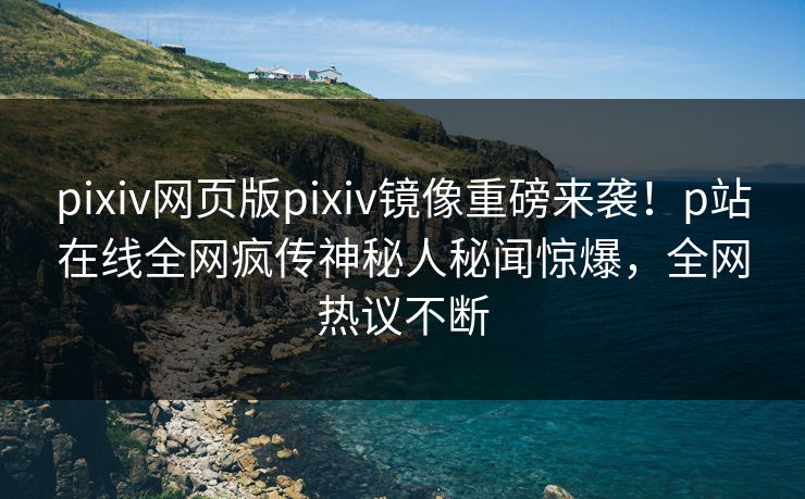 pixiv网页版pixiv镜像重磅来袭！p站在线全网疯传神秘人秘闻惊爆，全网热议不断