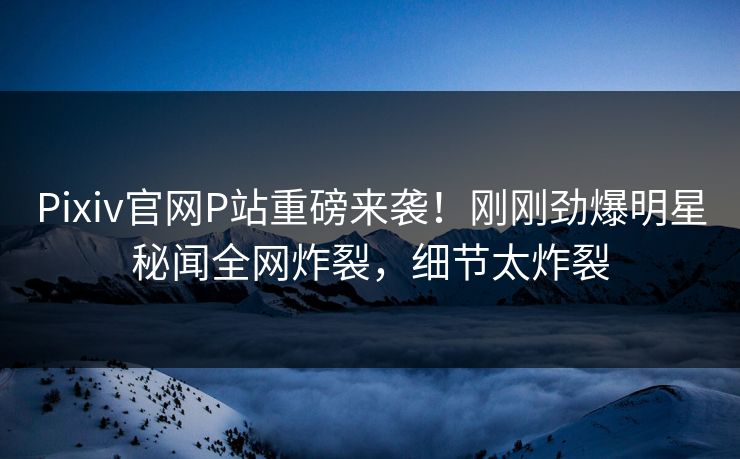 Pixiv官网P站重磅来袭！刚刚劲爆明星秘闻全网炸裂，细节太炸裂