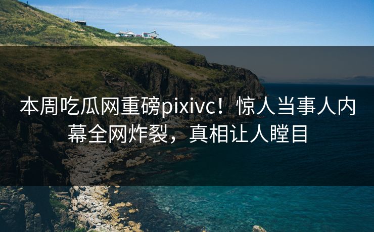 本周吃瓜网重磅pixivc！惊人当事人内幕全网炸裂，真相让人瞠目