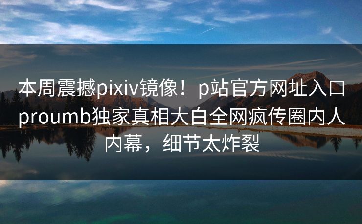 本周震撼pixiv镜像！p站官方网址入口proumb独家真相大白全网疯传圈内人内幕，细节太炸裂