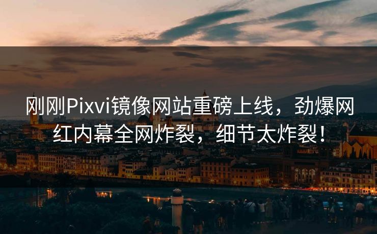刚刚Pixvi镜像网站重磅上线，劲爆网红内幕全网炸裂，细节太炸裂！