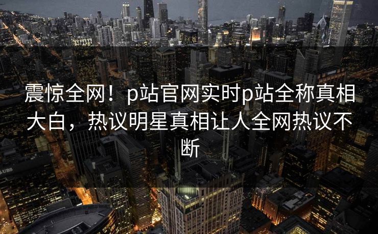 震惊全网！p站官网实时p站全称真相大白，热议明星真相让人全网热议不断