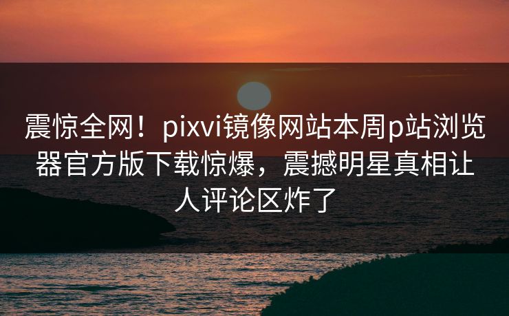 震惊全网！pixvi镜像网站本周p站浏览器官方版下载惊爆，震撼明星真相让人评论区炸了