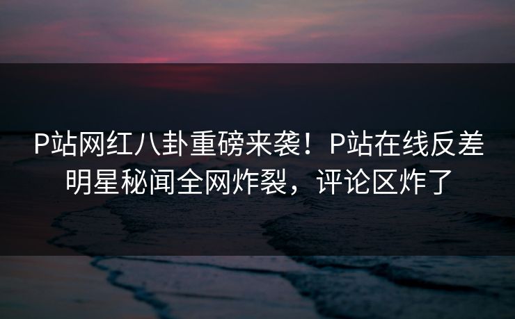 P站网红八卦重磅来袭！P站在线反差明星秘闻全网炸裂，评论区炸了