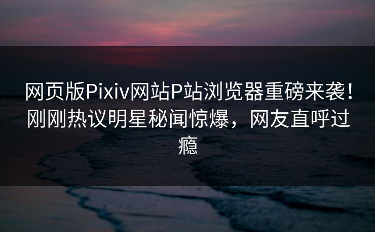 网页版Pixiv网站P站浏览器重磅来袭！刚刚热议明星秘闻惊爆，网友直呼过瘾