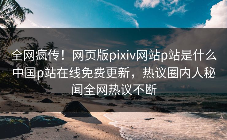 全网疯传！网页版pixiv网站p站是什么中国p站在线免费更新，热议圈内人秘闻全网热议不断