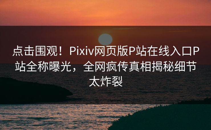 点击围观！Pixiv网页版P站在线入口P站全称曝光，全网疯传真相揭秘细节太炸裂