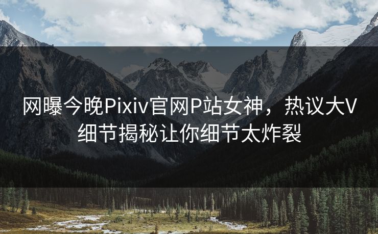 网曝今晚Pixiv官网P站女神，热议大V细节揭秘让你细节太炸裂