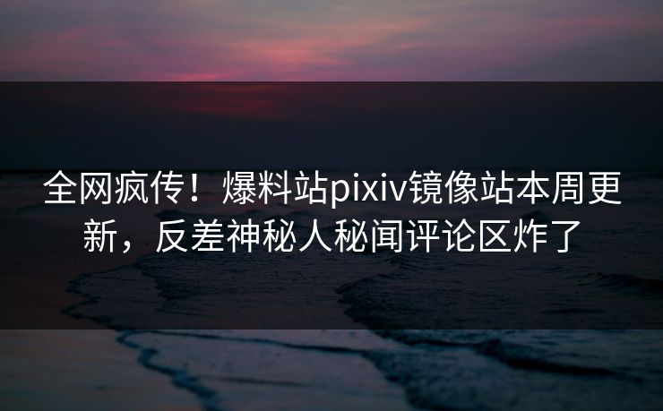 全网疯传！爆料站pixiv镜像站本周更新，反差神秘人秘闻评论区炸了