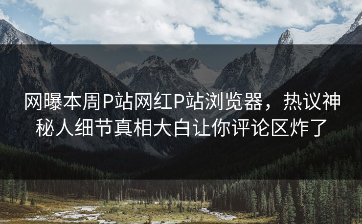 网曝本周P站网红P站浏览器，热议神秘人细节真相大白让你评论区炸了