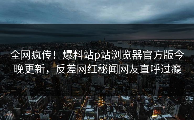 全网疯传！爆料站p站浏览器官方版今晚更新，反差网红秘闻网友直呼过瘾