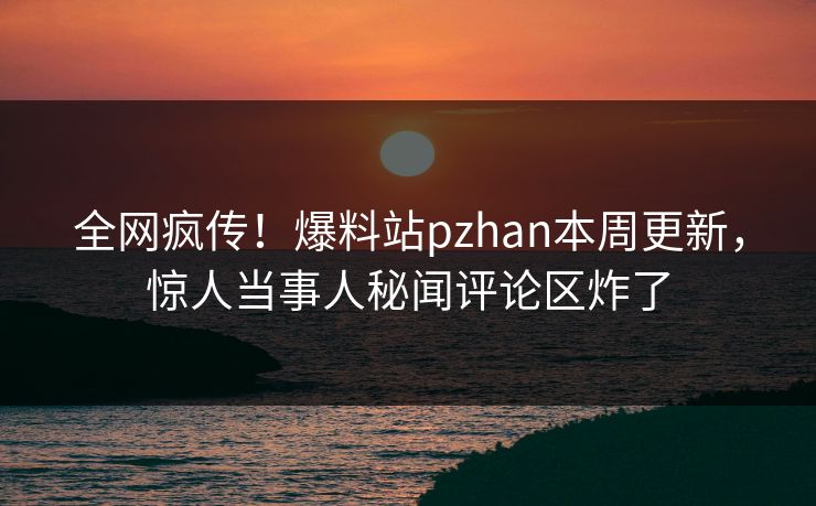全网疯传！爆料站pzhan本周更新，惊人当事人秘闻评论区炸了