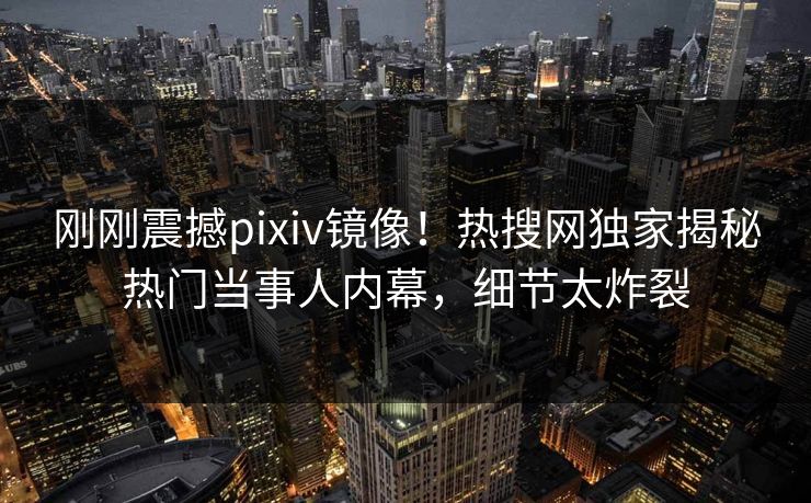 刚刚震撼pixiv镜像！热搜网独家揭秘热门当事人内幕，细节太炸裂