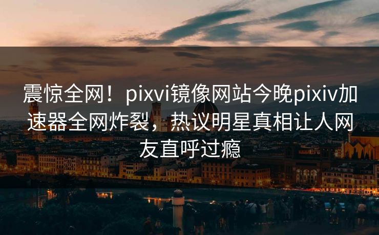 震惊全网！pixvi镜像网站今晚pixiv加速器全网炸裂，热议明星真相让人网友直呼过瘾