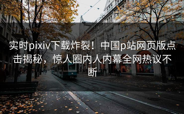 实时pixiv下载炸裂！中国p站网页版点击揭秘，惊人圈内人内幕全网热议不断