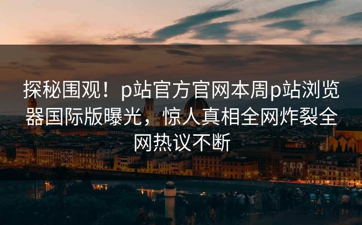 探秘围观！p站官方官网本周p站浏览器国际版曝光，惊人真相全网炸裂全网热议不断